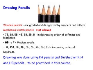 Drawing Pencils

Wooden pencils – are graded and designated by numbers and letters
Mechanical clutch pencils – Not allowed
• 7B, 6B, 5B, 4B, 3B, 2B, B - in decreasing order of softness and
blackness
• HB to F – Medium grade
• H, 2H, 3H, 4H, 5H, 6H, 7H, 8H, 9H – increasing order of
hardness.

Drawings are done using 2H pencils and finished with H
and HB pencils – to be practiced in this course.

 