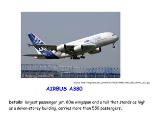 Source: http://img.stern.de/_content/53/96/539645/A380_500_artikel_500.jpg

AIRBUS A380
Details: largest passenger jet. 80m wingspan and a tail that stands as high
as a seven-storey building, carries more than 550 passengers .

 