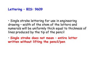 Lettering – BIS: 9609
• Single stroke lettering for use in engineering
drawing – width of the stem of the letters and
numerals will be uniformly thick equal to thickness of
lines produced by the tip of the pencil.
• Single stroke does not mean – entire letter
written without lifting the pencil/pen

 