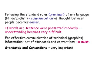 Following the standard rules (grammar) of any language
(Hindi/English) – communication of thought between
people becomes easier.
If words in a sentence were presented randomly –
understanding becomes very difficult.
For effective communication of technical (graphics)
information– set of standards and conventions – a must.
Standards and Conventions – very important

 
