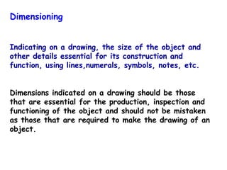 Dimensioning
Indicating on a drawing, the size of the object and
other details essential for its construction and
function, using lines,numerals, symbols, notes, etc.
Dimensions indicated on a drawing should be those
that are essential for the production, inspection and
functioning of the object and should not be mistaken
as those that are required to make the drawing of an
object.

 
