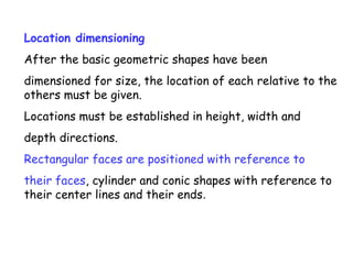 Location dimensioning
After the basic geometric shapes have been
dimensioned for size, the location of each relative to the
others must be given.
Locations must be established in height, width and
depth directions.
Rectangular faces are positioned with reference to
their faces, cylinder and conic shapes with reference to
their center lines and their ends.

 