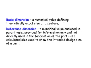Basic dimension – a numerical value defining
theoretically exact size of a feature.
Reference dimension – a numerical value enclosed in
parenthesis, provided for information only and not
directly used in the fabrication of the part – is a
calculated size used to show the intended design size
of a part.

 