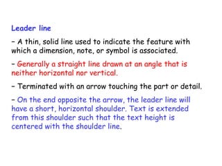 Leader line
− A thin, solid line used to indicate the feature with
which a dimension, note, or symbol is associated.
− Generally a straight line drawn at an angle that is
neither horizontal nor vertical.
− Terminated with an arrow touching the part or detail.
− On the end opposite the arrow, the leader line will
have a short, horizontal shoulder. Text is extended
from this shoulder such that the text height is
centered with the shoulder line.

 