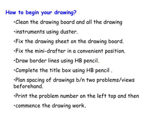 How to begin your drawing?
•Clean the drawing board and all the drawing
•instruments using duster.
•Fix the drawing sheet on the drawing board.
•Fix the mini-drafter in a convenient position.
•Draw border lines using HB pencil..
•Complete the title box using HB pencil .
•Plan spacing of drawings b/n two problems/views
beforehand.
•Print the problem number on the left top and then
•commence the drawing work.

 