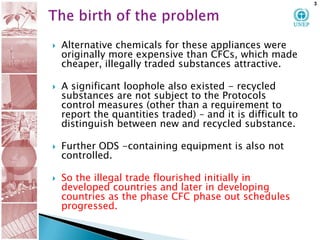 The birth of the problemAlternative chemicals for these appliances were originally more expensive than CFCs, which made cheaper, illegally traded substances attractive.  A significant loophole also existed - recycled substances are not subject to the Protocols control measures (other than a requirement to report the quantities traded) – and it is difficult to distinguish between new and recycled substance. Further ODS -containing equipment is also not controlled. So the illegal trade flourished initially in developed countries and later in developing countries as the phase CFC phase out schedules progressed.  3