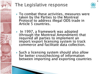 The Legislative responseTo combat these activities, measures were taken by the Parties to the Montreal Protocol to address illegal ODS trade in Article 5 countries.  In 1997, a framework was adopted (through the Montreal Amendment) that required all parties to implement an import/export licensing system to track commerce and facilitate data collection.  Such a licensing system should also allow for better crosschecking of information between importing and exporting countries4