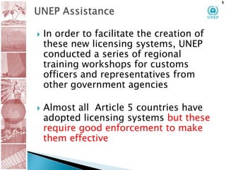 UNEP AssistanceIn order to facilitate the creation of these new licensing systems, UNEP conducted a series of regional training workshops for customs officers and representatives from other government agencies Almost all  Article 5 countries have  adopted licensing systems but these  require good enforcement to make them effective5