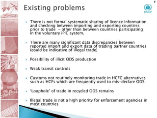 Existing problems  There is not formal systematic sharing of licence information and checking between importing and exporting countries prior to trade  - other than between countries participating in the voluntary iPIC system.There are many significant data discrepancies between reported import and export data of trading partner countries  (could be indicative of illegal trade) Possibility of illicit ODS production Weak transit controls  Customs not routinely monitoring trade in HCFC alternatives such as HCFs which are frequently used to mis-declare ODS. ‘Loophole’ of trade in recycled ODS remainsIllegal trade is not a high priority for enforcement agencies in most countries 8