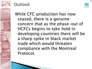 OutlookWhile CFC production has now ceased, there is a genuine concern that as the phase-out of HCFCs begins to take hold in developing countries there will be a sharp spike in black market trade which would threaten compliance with the Montreal Protocol.9