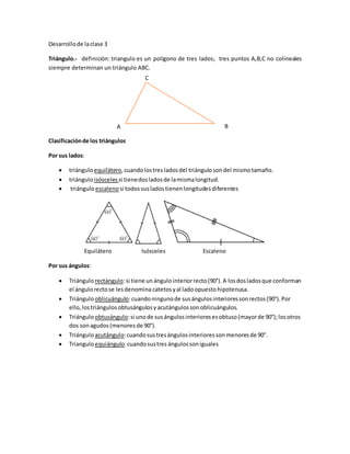 Desarrollode laclase 3
Triángulo.- definición: triangulo es un polígono de tres lados; tres puntos A,B,C no colineales
siempre determinan un triángulo ABC.
Clasificaciónde los triángulos
Por sus lados:
 triánguloequilátero,cuandolostresladosdel triángulosondel mismotamaño.
 triánguloisósceles si tienedosladosde lamismalongitud.
 triánguloescalenosi todossusladostienenlongitudesdiferentes
Equilátero Isósceles Escaleno
Por sus ángulos:
 Triángulorectángulo:si tiene un ángulointeriorrecto(90°).A losdosladosque conforman
el ángulorectose lesdenomina catetosyal ladoopuestohipotenusa.
 Triángulooblicuángulo:cuandoningunode susángulosinterioressonrectos(90°).Por
ello,lostriángulosobtusángulosyacutángulossonoblicuángulos.
 Triánguloobtusángulo:si unode susángulosinterioresesobtuso(mayorde 90°);losotros
dos sonagudos(menoresde 90°).
 Triánguloacutángulo:cuandosustresángulosinterioressonmenoresde 90°.
 Trianguloequiángulo:cuandosustres ángulos soniguales
A B
C
 