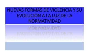 NUEVAS FORMAS DE VIOLENCIA Y SU
EVOLUCIÓN A LA LUZ DE LA
NORMATIVIDAD
 