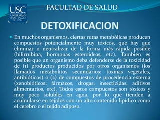 FACULTAD DE SALUD

            DETOXIFICACION
 En muchos organismos, ciertas rutas metabólicas producen
 compuestos potencialmente muy tóxicos, que hay que
 eliminar o neutralizar de la forma más rápida posible
 (bilirrubina, hormonas esteroideas, etc). También es
 posible que un organismo deba defenderse de la toxicidad
 de (1) productos producidos por otros organismos (los
 llamados metabolitos secundarios: toxinas vegetales,
 antibióticos) o (2) de compuestos de procedencia externa
 (xenobióticos: fármacos, drogas, insecticidas, aditivos
 alimentarios, etc). Todos estos compuestos son tóxicos y
 muy poco solubles en agua, por lo que tienden a
 acumularse en tejidos con un alto contenido lipídico como
 el cerebro o el tejido adiposo.
 