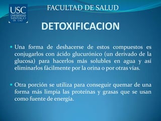 FACULTAD DE SALUD

            DETOXIFICACION
 Una forma de deshacerse de estos compuestos es
 conjugarlos con ácido glucurónico (un derivado de la
 glucosa) para hacerlos más solubles en agua y así
 eliminarlos fácilmente por la orina o por otras vías.

 Otra porción se utiliza para conseguir quemar de una
 forma más limpia las proteínas y grasas que se usan
 como fuente de energía.
 
