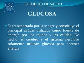 FACULTAD DE SALUD

              GLUCOSA
 Es transportada por la sangre y constituye el
 principal azúcar utilizada como fuente de
 energía por los tejidos y las células. De
 hecho, el cerebro y el sistema nervioso
 solamente utilizan glucosa para obtener
 energía.
 