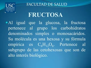 FACULTAD DE SALUD

          FRUCTOSA
 Al igual que la glucosa, la fructosa
 pertenece al grupo los carbohidratos
 denominados simples o monosacáridos.
 Su molécula es una hexosa y su fórmula
 empírica es C6H12O6. Pertenece al
 subgrupo de las cetohexosas que son de
 alto interés biológico.
 