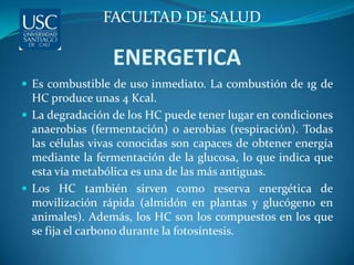 FACULTAD DE SALUD

                 ENERGETICA
 Es combustible de uso inmediato. La combustión de 1g de
  HC produce unas 4 Kcal.
 La degradación de los HC puede tener lugar en condiciones
  anaerobias (fermentación) o aerobias (respiración). Todas
  las células vivas conocidas son capaces de obtener energía
  mediante la fermentación de la glucosa, lo que indica que
  esta vía metabólica es una de las más antiguas.
 Los HC también sirven como reserva energética de
  movilización rápida (almidón en plantas y glucógeno en
  animales). Además, los HC son los compuestos en los que
  se fija el carbono durante la fotosíntesis.
 