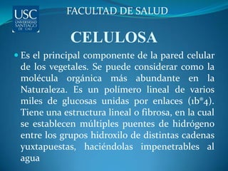 FACULTAD DE SALUD

             CELULOSA
 Es el principal componente de la pared celular
 de los vegetales. Se puede considerar como la
 molécula orgánica más abundante en la
 Naturaleza. Es un polímero lineal de varios
 miles de glucosas unidas por enlaces (1b®4).
 Tiene una estructura lineal o fibrosa, en la cual
 se establecen múltiples puentes de hidrógeno
 entre los grupos hidroxilo de distintas cadenas
 yuxtapuestas, haciéndolas impenetrables al
 agua
 