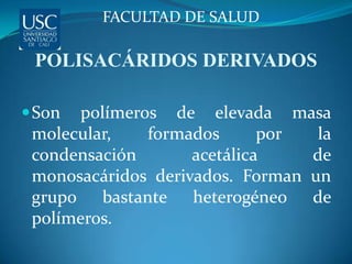 FACULTAD DE SALUD

 POLISACÁRIDOS DERIVADOS

 Son  polímeros de elevada masa
 molecular,    formados      por  la
 condensación       acetálica    de
 monosacáridos derivados. Forman un
 grupo bastante heterogéneo de
 polímeros.
 