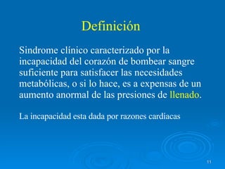 Definición Sindrome clínico caracterizado por la incapacidad del corazón de bombear sangre suficiente para satisfacer las necesidades metabólicas, o si lo hace, es a expensas de un aumento anormal de las presiones de  llenado . La incapacidad esta dada por razones cardíacas  