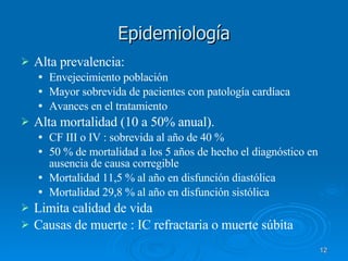 Epidemiología Alta prevalencia: Envejecimiento población Mayor sobrevida de pacientes con patología cardíaca Avances en el tratamiento Alta mortalidad (10 a 50% anual).  CF III o IV : sobrevida al año de 40 % 50 % de mortalidad a los 5 años de hecho el diagnóstico en ausencia de causa corregible Mortalidad 11,5 % al año en disfunción diastólica Mortalidad 29,8 % al año en disfunción sistólica Limita calidad de vida Causas de muerte : IC refractaria o muerte súbita 