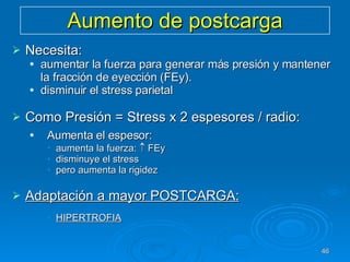 Aumento de postcarga Necesita: aumentar la fuerza para generar más presión y mantener la fracción de eyección (FEy). disminuir el stress parietal Como Presión = Stress x 2 espesores / radio:  Aumenta el espesor: aumenta la fuerza:    FEy disminuye el stress  pero aumenta la rigidez Adaptación a mayor POSTCARGA: HIPERTROFIA   