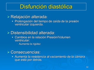 Disfunción diastólica Relajación alterada : Prolongación del tiempo de caída de la presión ventricular izquierda. Distensibilidad alterada : Cambios en la relación Presión/Volumen ventricular: Aumenta la rigidez Consecuencias:  Aumenta la resistencia al vaciamiento de la cámara que está por detrás. 