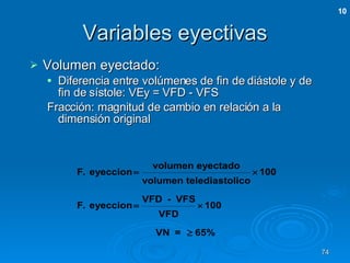 Variables eyectivas Volumen eyectado: Diferencia entre volúmenes de fin de diástole y de fin de sístole: VEy = VFD - VFS Fracción: magnitud de cambio en relación a la dimensión original 10 
