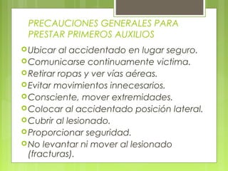 PRECAUCIONES GENERALES PARA
 PRESTAR PRIMEROS AUXILIOS
 Ubicar  al accidentado en lugar seguro.
 Comunicarse continuamente victima.
 Retirar ropas y ver vías aéreas.
 Evitar movimientos innecesarios.
 Consciente, mover extremidades.
 Colocar al accidentado posición lateral.
 Cubrir al lesionado.
 Proporcionar seguridad.
 No levantar ni mover al lesionado
  (fracturas).
 