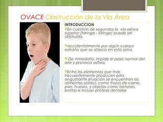 OVACE Obstrucción de la Vía Área
            INTRODUCCION
            En cuestión de segundos la vía aérea
            superior (faringe - laringe) puede ser
            obstruida.

            accidentalmente   por algún cuerpo
            extraño que se atasca en esta zona.

             De inmediato, impide el paso normal del
            aire y provoca asfixia.

            Entre  los elementos que más
            frecuentemente producen esta
            angustiante situación se encuentran los
            alimentos sólidos, como trozos de carne,
            pan, huesos, y objetos como botones,
            bolitas e incluso prótesis dentales
 
