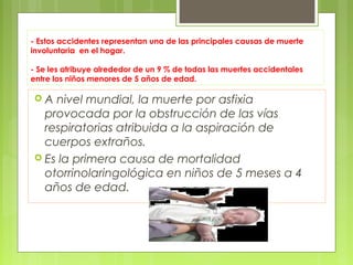 - Estos accidentes representan una de las principales causas de muerte
involuntaria en el hogar.

- Se les atribuye alrededor de un 9 % de todas las muertes accidentales
entre los niños menores de 5 años de edad.

A  nivel mundial, la muerte por asfixia
  provocada por la obstrucción de las vías
  respiratorias atribuida a la aspiración de
  cuerpos extraños.
 Es la primera causa de mortalidad
  otorrinolaringológica en niños de 5 meses a 4
  años de edad.
 