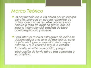 Marco Teórico
   La obstrucción de la vía aérea por un cuerpo
    extraño, provoca un cuadro repentino de
    asfixia, que si no se resuelve produce una
    hipoxia o falta de oxígeno grave, que da
    lugar a inconsciencia, seguida de paro
    cardiorespiratorio y muerte.

   Para intentar resolver esta grave situación se
    deben realizar una serie de maniobras, cuyo
    objetivo es lograr la expulsión del cuerpo
    extraño, y que variarán según la víctima :
     lactante, un niño o un adulto, y según
     obstrucción de la vía aérea sea completa o
    incompleta.
 