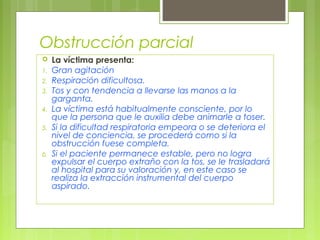 Obstrucción parcial
    La víctima presenta:
1.   Gran agitación
2.   Respiración dificultosa.
3.   Tos y con tendencia a llevarse las manos a la
     garganta.
4.   La víctima está habitualmente consciente, por lo
     que la persona que le auxilia debe animarle a toser.
5.   Si la dificultad respiratoria empeora o se deteriora el
     nivel de conciencia, se procederá como si la
     obstrucción fuese completa.
6.   Si el paciente permanece estable, pero no logra
     expulsar el cuerpo extraño con la tos, se le trasladará
     al hospital para su valoración y, en este caso se
     realiza la extracción instrumental del cuerpo
     aspirado.
 