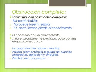 Obstrucción completa:
    La víctima con obstrucción completa:
1.    No puede hablar.
2.    No puede toser ni respirar
3.    En poco tiempo pierde el conocimiento.

 Es necesario actuar rápidamente.
 Si no es prontamente auxiliado, pasa por tres
  etapas consecutivas:

1.   Incapacidad de hablar y respirar.
2.   Palidez momentánea seguida de cianosis
     progresiva, agitación y angustia.
3.   Pérdida de conciencia.
 