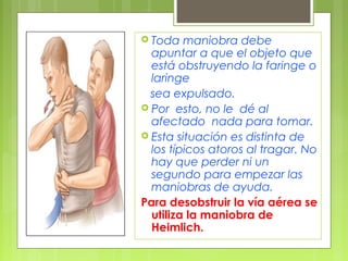  Toda   maniobra debe
  apuntar a que el objeto que
  está obstruyendo la faringe o
  laringe
  sea expulsado.
 Por esto, no le dé al
  afectado nada para tomar.
 Esta situación es distinta de
  los típicos atoros al tragar. No
  hay que perder ni un
  segundo para empezar las
  maniobras de ayuda.
Para desobstruir la vía aérea se
  utiliza la maniobra de
  Heimlich.
 