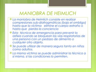 MANIOBRA DE HEIMLICH
   La maniobra de Heimlich consiste en realizar
    compresiones sub-diafragmáticas (bajo el ombligo)
    hasta que la víctima elimine el cuerpo extraño o
    hasta que pierda la conciencia
   Esta técnica de emergencia para prevenir la
    asfixia cuando se bloquean las vías respiratorias de
    una persona con un pedazo de alimento o
    cualquier otro objeto.
   Se puede utilizar de manera segura tanto en niños
    como adultos.
   La misma víctima se puede administrar la técnica a
    sí misma, si las condiciones lo permiten.
 