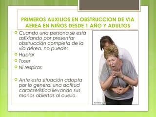 PRIMEROS AUXILIOS EN OBSTRUCCION DE VIA
     AEREA EN NIÑOS DESDE 1 AÑO Y ADULTOS
   Cuando una persona se está
    asfixiando por presentar
    obstrucción completa de la
    vía aérea, no puede:
   Hablar
   Toser
   Ni respirar.

   Ante esta situación adopta
    por lo general una actitud
    característica llevando sus
    manos abiertas al cuello.
 