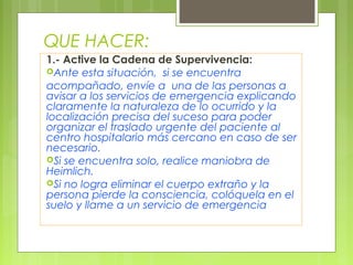 QUE HACER:
1.- Active la Cadena de Supervivencia:
Ante esta situación, si se encuentra
acompañado, envíe a una de las personas a
avisar a los servicios de emergencia explicando
claramente la naturaleza de lo ocurrido y la
localización precisa del suceso para poder
organizar el traslado urgente del paciente al
centro hospitalario más cercano en caso de ser
necesario.
Si se encuentra solo, realice maniobra de
Heimlich.
Si no logra eliminar el cuerpo extraño y la
persona pierde la consciencia, colóquela en el
suelo y llame a un servicio de emergencia
 