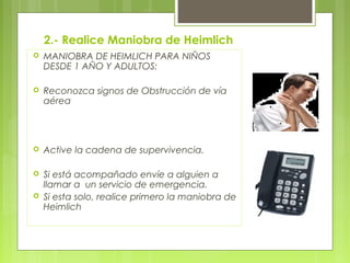 2.- Realice Maniobra de Heimlich
   MANIOBRA DE HEIMLICH PARA NIÑOS
    DESDE 1 AÑO Y ADULTOS:

   Reconozca signos de Obstrucción de vía
    aérea




   Active la cadena de supervivencia.

   Si está acompañado envíe a alguien a
    llamar a un servicio de emergencia.
   Si esta solo, realice primero la maniobra de
    Heimlich
 