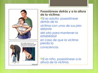 Posesiónese detrás y a la altura
de la víctima:
Si es adulto: posesiónese
detrás de la
víctima con unos de sus pies
delante
del otro para mantener la
estabilidad
en caso de que la víctima
pierda la
consciencia.


Si es niño, posesiónese a la
altura de la víctima.
 