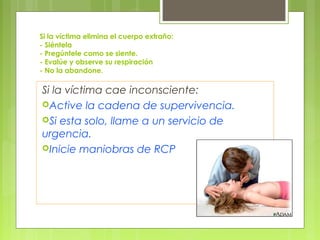 Si la víctima elimina el cuerpo extraño:
- Siéntela
- Pregúntele como se siente.
- Evalúe y observe su respiración
- No la abandone.

Si la víctima cae inconsciente:
Active la cadena de supervivencia.
Si esta solo, llame a un servicio de
urgencia.
Inicie maniobras de RCP
 
