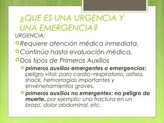 ¿QUE ES UNA URGENCIA Y
    UNA EMERGENCIA?
URGENCIA:
 Requiere  atención médica inmediata.
 Continúa hasta evaluación médica.
 Dos tipos de Primeros Auxilios
     primeros  auxilios emergentes o emergencias:
      peligro vital: paro cardio−respiratorio, asfixia,
      shock, hemorragias importantes y
      envenenamientos graves.
     primeros auxilios no emergentes: no peligro de
      muerte, por ejemplo: una fractura en un
      brazo, dolor abdominal, etc.
 
 