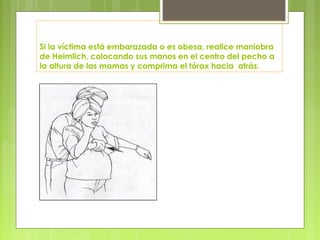 Si la víctima está embarazada o es obesa, realice maniobra
de Heimlich, colocando sus manos en el centro del pecho a
la altura de las mamas y comprima el tórax hacia atrás.
 
