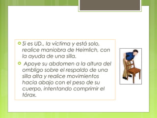  Si es UD., la víctima y está solo,
 realice maniobra de Heimlich, con
 la ayuda de una silla.
 Apoye su abdomen a la altura del
 ombligo sobre el respaldo de una
 silla alta y realice movimientos
 hacia abajo con el peso de su
 cuerpo, intentando comprimir el
 tórax.
 