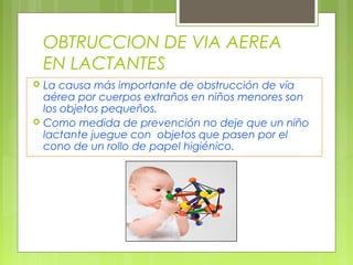 OBTRUCCION DE VIA AEREA
    EN LACTANTES
   La causa más importante de obstrucción de vía
    aérea por cuerpos extraños en niños menores son
    los objetos pequeños.
   Como medida de prevención no deje que un niño
    lactante juegue con objetos que pasen por el
    cono de un rollo de papel higiénico.
 