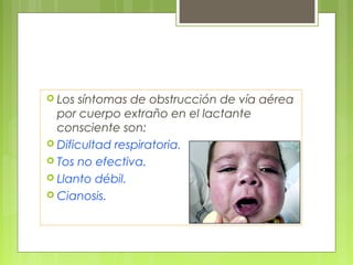  Los síntomas de obstrucción de vía aérea
  por cuerpo extraño en el lactante
  consciente son:
 Dificultad respiratoria.
 Tos no efectiva.
 Llanto débil.
 Cianosis.
 
