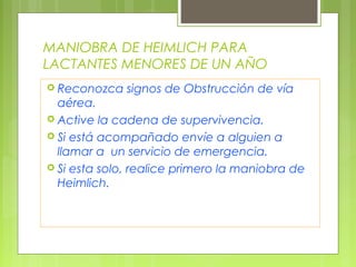 MANIOBRA DE HEIMLICH PARA
LACTANTES MENORES DE UN AÑO
 Reconozca   signos de Obstrucción de vía
  aérea.
 Active la cadena de supervivencia.
 Si está acompañado envíe a alguien a
  llamar a un servicio de emergencia.
 Si esta solo, realice primero la maniobra de
  Heimlich.
 