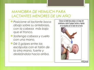 MANIOBRA DE HEIMLICH PARA
LACTANTES MENORES DE UN AÑO
   Posicione al lactante boca
    abajo sobre su antebrazo,
    con la cabeza más baja
    que el tronco.
   Sostenga cabeza y cuello
    con una mano.
   Dé 5 golpes entre las
    escápulas con el talón de
    la otra mano, fuerte y
    deslizándola hacia arriba.
 