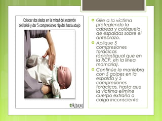    Gíre a la víctima
    protegiendo la
    cabeza y colóquelo
    de espaldas sobre el
    antebrazo.
   Aplique 5
    compresiones
    torácicas
    rápidas(igual que en
    la RCP, en la línea
    mamaria).
   Continúe la maniobra
    con 5 golpes en la
    espalda y 5
    compresiones
    torácicas, hasta que
    la víctima elimine
    cuerpo extraño o
    caiga inconsciente
 
