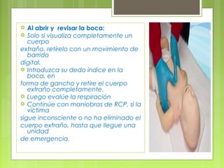   Al abrir y revisar la boca:
 Solo si visualiza completamente un
   cuerpo
extraño, retírelo con un movimiento de
   barrido
digital.
 Introduzca su dedo índice en la
   boca, en
forma de gancho y retire el cuerpo
   extraño completamente.
 Luego evalúe la respiración
 Continúe con maniobras de RCP, si la
   víctima
sigue inconsciente o no ha eliminado el
cuerpo extraño, hasta que llegue una
   unidad
de emergencia.
 